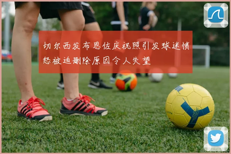 切尔西发布恩佐庆祝照引发球迷愤怒被迫删除原因令人失望