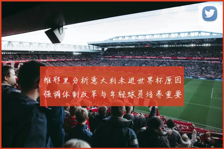维耶里分析意大利未进世界杯原因强调体制改革与年轻球员培养重要性