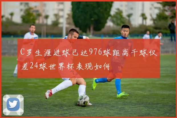 C罗生涯进球已达976球距离千球仅差24球世界杯表现如何