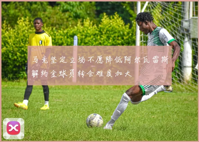 马竞坚定立场不愿降低阿尔瓦雷斯解约金球员转会难度加大