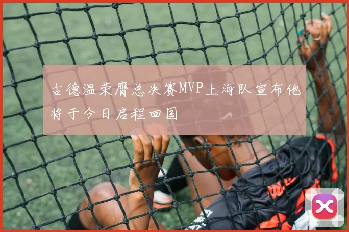 古德温荣膺总决赛MVP上海队宣布他将于今日启程回国
