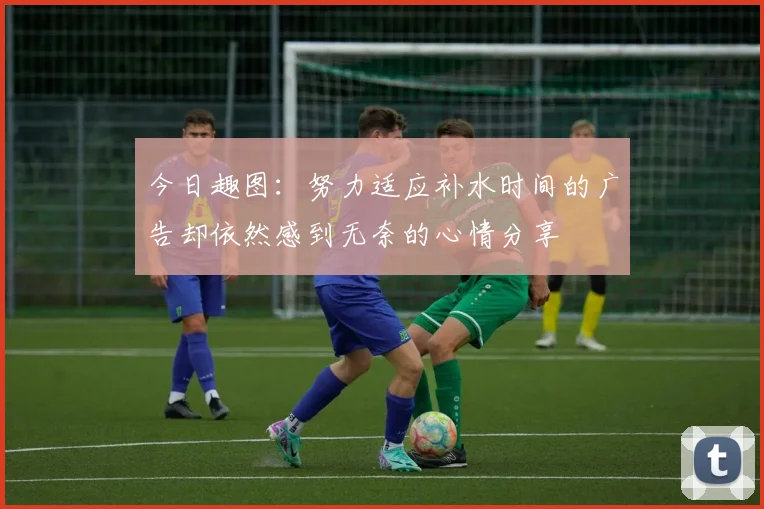 今日趣图：努力适应补水时间的广告却依然感到无奈的心情分享