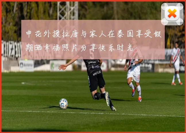 申花外援拉唐与家人在泰国享受假期晒幸福照片分享快乐时光