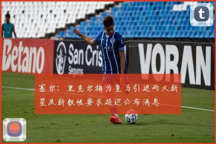塞尔：里克尔梅为皇马引进两大新星及新教练要求延迟公布消息