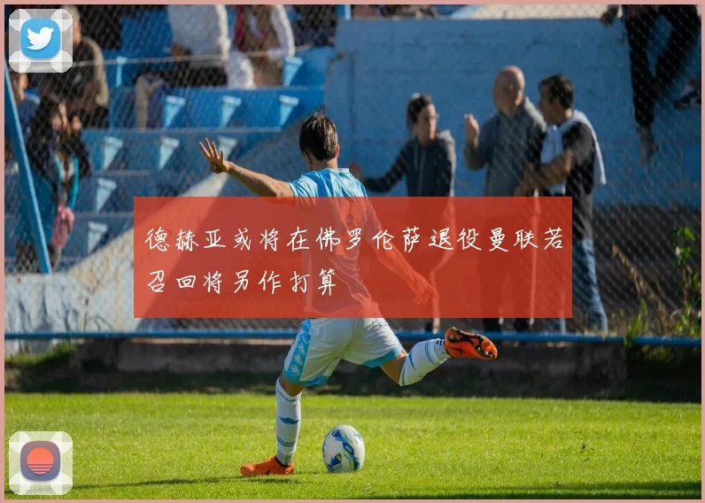 德赫亚或将在佛罗伦萨退役曼联若召回将另作打算