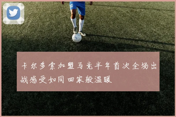 卡尔多索加盟马竞半年首次全场出战感受如同回家般温暖