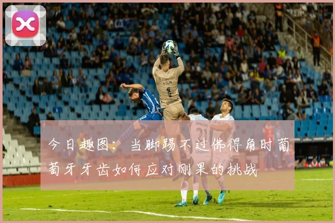 今日趣图：当脚踢不过佛得角时葡萄牙牙齿如何应对刚果的挑战