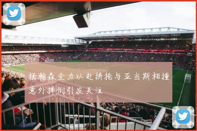 杨瀚森全力以赴拼抢与亚当斯相撞意外摔倒引发关注