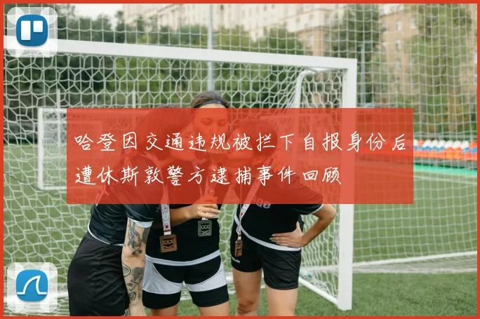 哈登因交通违规被拦下自报身份后遭休斯敦警方逮捕事件回顾