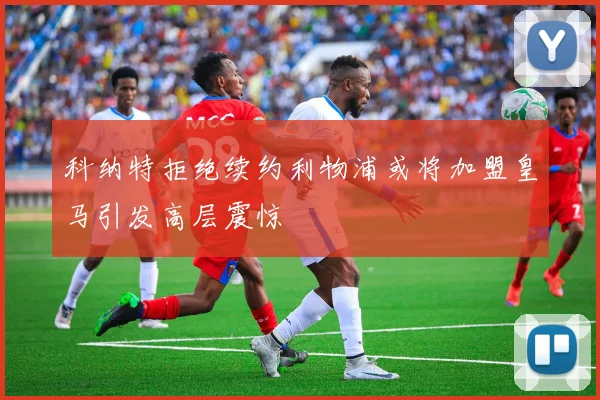 科纳特拒绝续约利物浦或将加盟皇马引发高层震惊