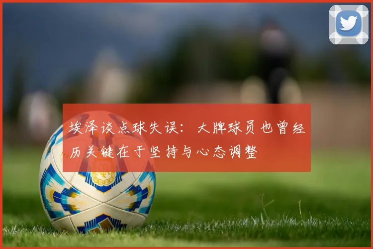 埃泽谈点球失误：大牌球员也曾经历关键在于坚持与心态调整