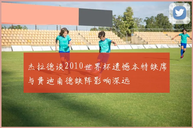 杰拉德谈2010世界杯遗憾本特缺席与费迪南德缺阵影响深远