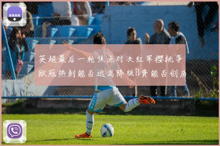 英超最后一轮焦点对决红军樱桃争欧冠热刺能否逃离降级B费能否创历史新高