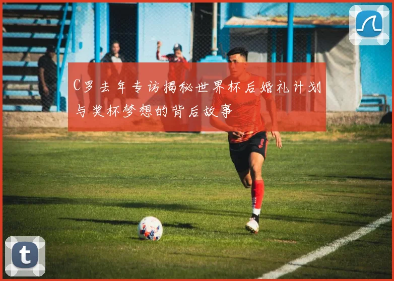 C罗去年专访揭秘世界杯后婚礼计划与奖杯梦想的背后故事
