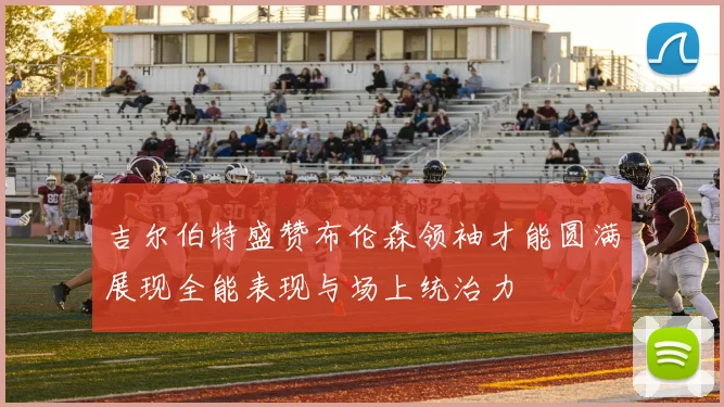 吉尔伯特盛赞布伦森领袖才能圆满展现全能表现与场上统治力