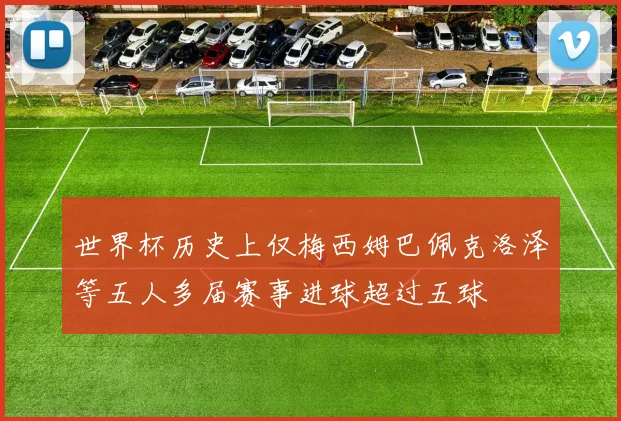 世界杯历史上仅梅西姆巴佩克洛泽等五人多届赛事进球超过五球