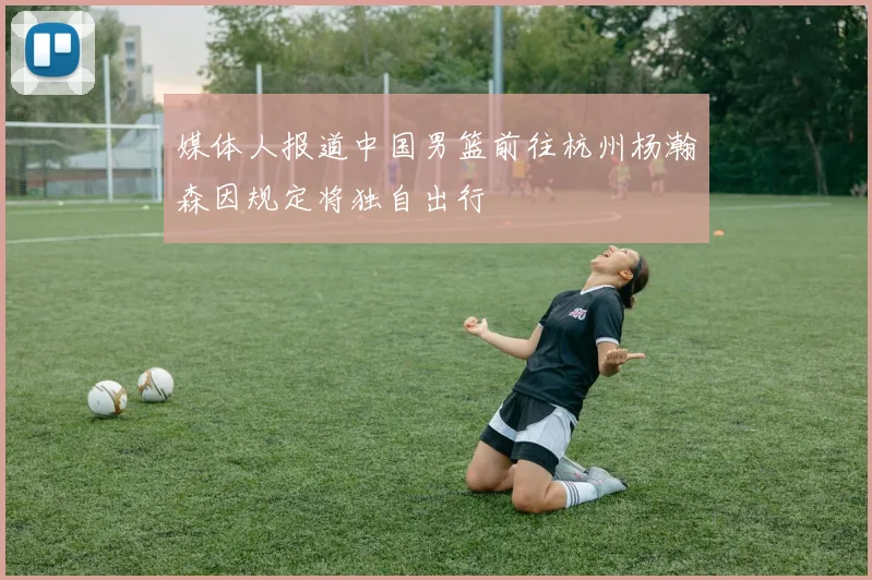 媒体人报道中国男篮前往杭州杨瀚森因规定将独自出行