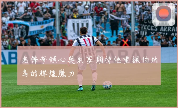 老佛爷倾心奥利塞期待他重振伯纳乌的辉煌魔力