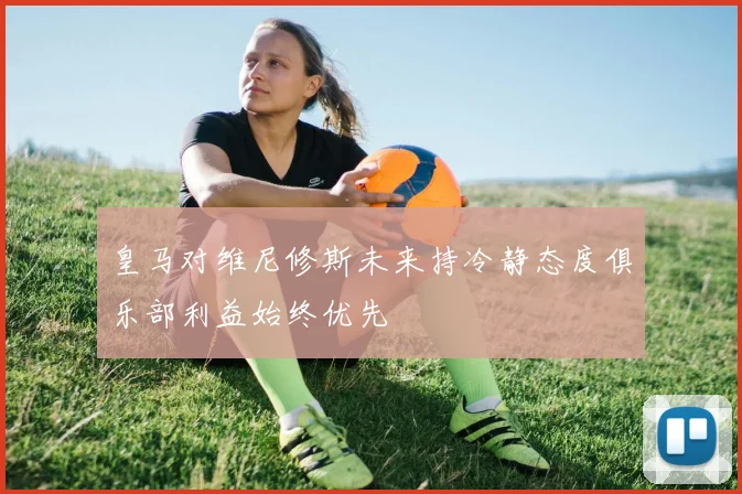 皇马对维尼修斯未来持冷静态度俱乐部利益始终优先