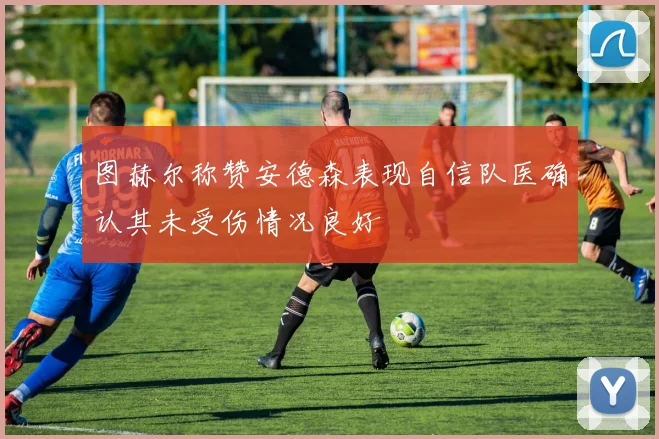 图赫尔称赞安德森表现自信队医确认其未受伤情况良好