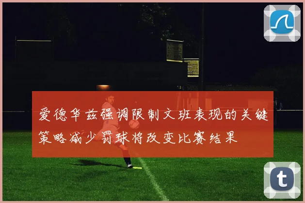 爱德华兹强调限制文班表现的关键策略减少罚球将改变比赛结果