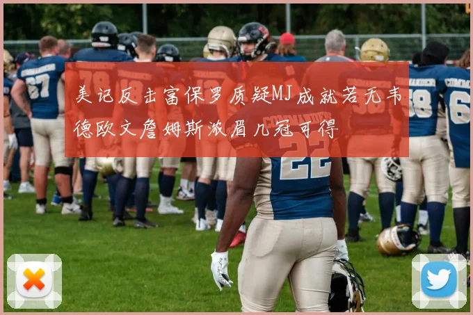 美记反击富保罗质疑MJ成就若无韦德欧文詹姆斯浓眉几冠可得