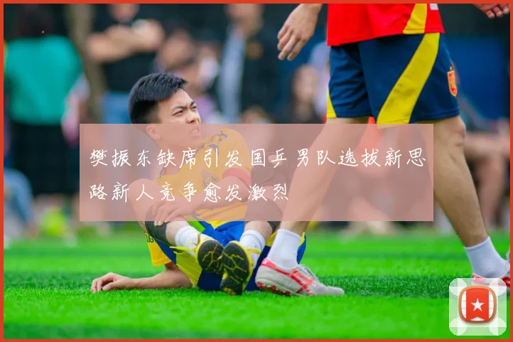 樊振东缺席引发国乒男队选拔新思路新人竞争愈发激烈